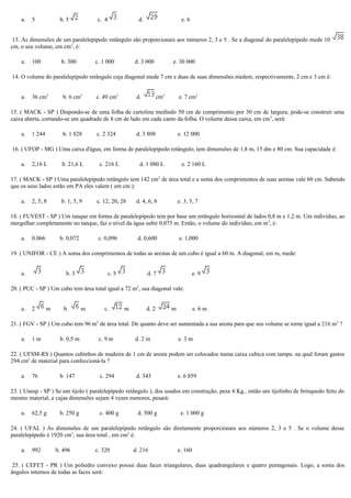 a. 5 b. 5 c. 4 d. e. 6
13. As dimensões de um paralelepípedo retângulo são proporcionais aos números 2, 3 e 5 . Se a diagonal do paralelepípedo mede 10
cm, o seu volume, em cm3
, é:
a. 100 b. 300 c. 1 000 d. 3 000 e. 30 000
14. O volume do paralelepípedo retângulo cuja diagonal mede 7 cm e duas de suas dimensões medem, respectivamente, 2 cm e 3 cm é:
a. 36 cm3
b. 6 cm3
c. 49 cm3
d. cm3
e. 7 cm3
15. ( MACK - SP ) Dispondo-se de uma folha de cartolina medindo 50 cm de comprimento por 30 cm de largura, pode-se construir uma
caixa aberta, cortando-se um quadrado de 8 cm de lado em cada canto da folha. O volume dessa caixa, em cm3
, será:
a. 1 244 b. 1 828 c. 2 324 d. 3 808 e. 12 000
16. ( UFOP - MG ) Uma caixa d'água, em forma de paralelepípedo retângulo, tem dimensões de 1,8 m, 15 dm e 80 cm. Sua capacidade é:
a. 2,16 L b. 21,6 L c. 216 L d. 1 080 L e. 2 160 L
17. ( MACK - SP ) Uma paralelepípedo retângulo tem 142 cm2
de área total e a soma dos comprimentos de suas arestas vale 60 cm. Sabendo
que os seus lados estão em PA eles valem ( em cm ):
a. 2, 5, 8 b. 1, 5, 9 c. 12, 20, 28 d. 4, 6, 8 e. 3, 5, 7
18. ( FUVEST - SP ) Um tanque em forma de paralelepípedo tem por base um retângulo horizontal de lados 0,8 m e 1,2 m. Um indivíduo, ao
mergulhar completamente no tanque, faz o nível da água subir 0,075 m. Então, o volume do indivíduo, em m3
, é:
a. 0.066 b. 0,072 c. 0,096 d. 0,600 e. 1,000
19. ( UNIFOR - CE ) A soma dos comprimentos de todas as arestas de um cubo é igual a 60 m. A diagonal, em m, mede:
a. b. 3 c. 5 d. 7 e. 9
20. ( PUC - SP ) Um cubo tem área total igual a 72 m2
, sua diagonal vale:
a. 2 m b. m c. m d. 2 m e. 6 m
21. ( FGV - SP ) Um cubo tem 96 m2
de área total. De quanto deve ser aumentada a sua aresta para que seu volume se torne igual a 216 m3
?
a. 1 m b. 0,5 m c. 9 m d. 2 m e. 3 m
22. ( UFSM-RS ) Quantos cubinhos de madeira de 1 cm de aresta podem ser colocados numa caixa cubica com tampa. na qual foram gastos
294 cm2
de material para confeccioná-la ?
a. 76 b. 147 c. 294 d. 343 e. 6 859
23. ( Unesp - SP ) Se um tijolo ( paralelepípedo retângulo ), dos usados em construção, pesa 4 Kg., então um tijolinho de brinquedo feito do
mesmo material, e cujas dimensões sejam 4 vezes menores, pesará:
a. 62,5 g b. 250 g c. 400 g d. 500 g e. 1 000 g
24. ( UFAL ) As dimensões de um paralelepípedo retângulo são diretamente proporcionais aos números 2, 3 e 5 . Se o volume desse
paralelepípedo é 1920 cm3
, sua área total , em cm2
é:
a. 992 b. 496 c. 320 d. 216 e. 160
25. ( CEFET - PR ) Um poliedro convexo possui duas faces triangulares, duas quadrangulares e quatro pentagonais. Logo, a soma dos
ângulos internos de todas as faces será:
 