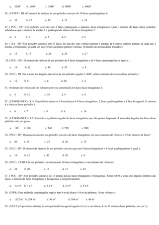 a. 3240º b. 3640º c. 3840º d. 4000º e. 4060º
26. ( CEFET - PR ) O número de vértices de um poliedro convexo de 10 faces quadrangulares é:
a. 32 b. 12 c. 20 d. 15 e. 18
27. ( PUC - SP ) Um poliedro convexo tem 3 faces pentagonais e algumas faces triangulares. Qual o número de faces desse poliedro,
sabendo-se que o número de arestas é o quádruplo do número de faces triangulares ?
a. 4 b. 3 c. 5 d. 6 e. 8
28. ( ITA - SP ) Um poliedro convexo tem 13 faces. De um dos seus vértices partem 6 arestas; de 6 outros vértices partem, de cada um, 4
arestas, e finalmente, de cada um dos vértices restantes partem 3 arestas. O número de arestas desse poliedro é:
a. 13 b. 17 c. 21 d. 24 e. 27
29. ( PUC - PR ) O número de vértices de um poliedro de 8 faces triangulares e de 4 faces quadrangulares é igual a :
a. 10 b. 12 c. 40 d. 20 e. 8
30. ( PUC - PR ) Se a soma dos ângulos das faces de um poliedro regular é 1440º, então o número de arestas desse poliedro é:
a. 12 b. 8 c. 6 d. 20 e. 4
31. O número de vértices de um poliedro convexo constituído por doze faces triangulares é:
a. 4 b. 12 c. 10 d. 6 e. 8
32. ( CESGRANRIO - RJ ) Um poliedro convexo é formado por d 4 faces triangulares, 2 faces quadrangulares e 1 face hexagonal. O número
d e vértices desse poliedro é :
a. 6 b. 7 c. 8 d. 9 e. 10
33. ( CESGRANRIO - RJ ) Considere o poliedro regular de faces triangulares que não possui diagonais. A soma dos ângulos das faces desse
poliedro vale, em graus:
a. 180 b. 360 c. 540 d. 720 e. 900
34. ( PUC - SP ) Quantas arestas tem um poliedro convexo de faces triangulares em que o número de vértices é 3/5 do número de faces?
a. 60 b. 30 c. 25 d. 20 e. 15
35. ( PUC - SP ) O número de vértices de um poliedro convexo que tem 8 faces triangulares e 4 faces quadrangulares é igual a:
a. 10 b. 12 c. 40 d. 20 e. 8
36. ( PUC - CAMP ) Se um poliedro convexo possui 16 faces triangulares, o seu número de vértices é:
a. 24 b. 20 c. 16 d. 12 e. 10
37. ( PUC - SP ) Um poliedro convexo de 33 arestas possui faces triangulares e hexagonais. Sendo 6840 a soma dos ângulos internos das
faces, o número de faces triangulares e hexagonais é, respectivamente:
a. 4 e 10 b. 7 e 7 c. 6 e 8 d. 5 e 9 e. 8 e 6
38. (UFPR) Uma pirâmide quadrangular regular tem 8 m de altura e 10 m de apótema. O seu volume é :
a. 1152 m3
b. 288 m3
c. 96 m3
d. 384 m3
e. 48 m3
39. ( UECE ) O perímetro da base de uma pirâmide hexagonal regular é 6 cm e sua altura, 8 cm. O volume dessa pirâmide, em cm3
, é:
 
