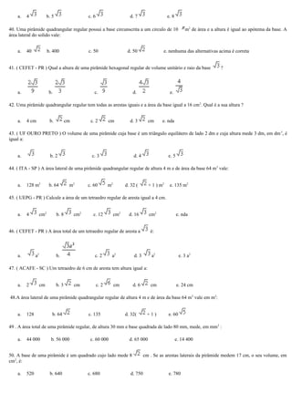 a. 4 b. 5 c. 6 d. 7 e. 8
40. Uma pirâmide quadrangular regular possui a base circunscrita a um circulo de 10 m2
de área e a altura é igual ao apótema da base. A
área lateral do solido vale:
a. 40 b. 400 c. 50 d. 50 e. nenhuma das alternativas acima é correta
41. ( CEFET - PR ) Qual a altura de uma pirâmide hexagonal regular de volume unitário e raio da base ?
a. b. c. d. e.
42. Uma pirâmide quadrangular regular tem todas as arestas iguais e a área da base igual a 16 cm2
. Qual é a sua altura ?
a. 4 cm b. cm c. 2 cm d. 3 cm e. nda
43. ( UF OURO PRETO ) O volume de uma pirâmide cuja base é um triângulo equilátero de lado 2 dm e cuja altura mede 3 dm, em dm3
, é
igual a:
a. b. 2 c. 3 d. 4 e. 5
44. ( ITA - SP ) A área lateral de uma pirâmide quadrangular regular de altura 4 m e de área da base 64 m2
vale:
a. 128 m2
b. 64 m2
c. 60 m2
d. 32 ( + 1 ) m2
e. 135 m2
45. ( UEPG - PR ) Calcule a área de um tetraedro regular de aresta igual a 4 cm.
a. 4 cm2
b. 8 cm2
c. 12 cm2
d. 16 cm2
e. nda
46. ( CEFET - PR ) A área total de um tetraedro regular de aresta a é:
a. a2
b. c. 2 a2
d. 3 a2
e. 3 a2
47. ( ACAFE - SC ) Um tetraedro de 6 cm de aresta tem altura igual a:
a. 2 cm b. 3 cm c. 2 cm d. 6 cm e. 24 cm
48.A área lateral de uma pirâmide quadrangular regular de altura 4 m e de área da base 64 m2
vale em m2
:
a. 128 b. 64 c. 135 d. 32( + 1 ) e. 60
49 . A área total de uma pirâmide regular, de altura 30 mm e base quadrada de lado 80 mm, mede, em mm2
:
a. 44 000 b. 56 000 c. 60 000 d. 65 000 e. 14 400
50. A base de uma pirâmide é um quadrado cujo lado mede 8 cm . Se as arestas laterais da pirâmide medem 17 cm, o seu volume, em
cm2
, é:
a. 520 b. 640 c. 680 d. 750 e. 780
 