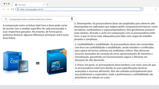 Nova guia X +
Comparação entre as linhas Intel Core e Xeon.
3. Preço: Em geral, os processadores Xeon tendem a ser mais caros do que
os processadores Intel Core devido às suas especificações técnicas
avançadas e recursos adicionais. Eles são voltados principalmente para
uso profissional e corporativo, onde a performance e confiabilidade são
prioritárias em relação ao custo.
2. Confiabilidade e estabilidade: Os processadores Xeon são construídos
com foco em confiabilidade e estabilidade, sendo testados e certificados
para operar de forma contínua em ambientes críticos. Eles oferecem
recursos avançados de correção de erros, gerenciamento de memória e
virtualização, garantindo um funcionamento seguro e eficiente em
situações de alta demanda.
https://www.google.com.br/
A comparação entre as linhas Intel Core e Xeon pode variar
de acordo com o modelo específico de cada processador e
suas respectivas gerações. No entanto, de forma geral,
podemos destacar algumas diferenças principais entre essas
duas linhas:
1. Desempenho: Os processadores Xeon são projetados para oferecer alto
desempenho em aplicações que exigem poder computacional intenso, como
servidores, workstations e supercomputadores. Eles geralmente possuem
mais núcleos, threads e cache em comparação com os processadores Intel
Core, o que os torna mais adequados para lidar com cargas de trabalho
pesadas e complexas.
=
 