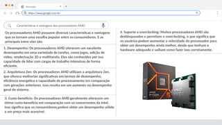 Nova guia X +
Características e vantagens dos processadores AMD.
4. Suporte a overclocking: Muitos processadores AMD são
desbloqueados e permitem o overclocking, o que significa que
os usuários podem aumentar a velocidade do processador para
obter um desempenho ainda melhor, desde que tenham o
hardware adequado e saibam como fazer isso corretamente.
1. Desempenho: Os processadores AMD oferecem um excelente
desempenho em uma variedade de tarefas, como jogos, edição de
vídeo, renderização 3D e multitarefa. Eles são conhecidos por sua
capacidade de lidar com cargas de trabalho intensivas de forma
eficiente.
https://www.google.com.br/
Os processadores AMD possuem diversas características e vantagens
que os tornam uma escolha popular entre os consumidores. E as
principais entre elas são:
2. Arquitetura Zen: Os processadores AMD utilizam a arquitetura Zen,
que oferece melhorias significativas em termos de desempenho,
eficiência energética e capacidade de processamento em comparação
com gerações anteriores. Isso resulta em um aumento no desempenho
geral do sistema.
3. Custo-benefício: Os processadores AMD geralmente oferecem um
ótimo custo-benefício em comparação com os concorrentes da Intel.
Isso significa que os consumidores podem obter um desempenho sólido
a um preço mais acessível.
 
