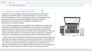 Nova guia X +
1. Intel Core: Os processadores Intel Core são conhecidos por sua eficiência
energética, desempenho sólido e capacidade de lidar com tarefas do dia a
dia, como navegação na internet, streaming de vídeos e uso de aplicativos de
produtividade. Eles são amplamente utilizados em laptops, desktops e
dispositivos móveis devido à sua versatilidade e equilíbrio entre
desempenho e consumo de energia.
2. Xeon: Os processadores Xeon são projetados para aplicações que exigem alto
desempenho, confiabilidade e escalabilidade, como servidores, workstations e
supercomputadores. Eles oferecem recursos avançados de gerenciamento de
memória, suporte a múltiplos núcleos e threads, além de tecnologias para lidar com
cargas de trabalho intensivas. Os processadores Xeon são ideais para ambientes
corporativos e profissionais que necessitam de poder computacional robusto.
https://www.google.com.br/
Introdução aos processadores Intel Core, XEON e AMD .
3. AMD: Os processadores AMD são conhecidos por seu excelente desempenho em
aplicações que exigem multitarefa, como jogos, edição de vídeo e renderização 3D.
Eles oferecem um ótimo custo-benefício em comparação com os concorrentes da
Intel, além de apresentarem inovações tecnológicas como arquitetura Zen e
suporte a overclocking. Os processadores AMD são populares entre entusiastas de
tecnologia e usuários que buscam alto desempenho a um preço acessível.
 