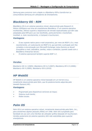 Módulo 2 – Montagem e Configuração de Computadores

Samsung para concorrer com a Apple e a Blackberry RIM e transformar os
consumidores Samsung em utilizadores de Smartphones.

Blackberry OS - RIM
BlackBerry OS é um sistema operativo móvel, desenvolvido pela Research In
Motion (RIM)para sua linha de smartphones BlackBerry. É um sistema operativo
multitarefas, oferece suporte a dispositivos de entrada especializados que têm sido
adoptadas pela RIM para uso nos handhelds, particularmente o trackwheel,
trackball, e, mais recentemente, o trackpad e touchscreen.

Vantagens
•

O seu suporte nativo para e-mail corporativo, por meio de MIDP 1.0 e, mais

•

recentemente, um subconjunto do MIDP 2.0, que permite a activação sem fios
completo e sincronização com Microsoft Exchange, Lotus Domino ou Novell
GroupWise e-mail, calendário, tarefas, notas e contactos, quando usado com o
BlackBerry Enterprise Server;
O sistema operacional também suporta WAP 1.2.

Versões
Blackberry OS 4.1 (2005); Blackberry OS 4.2 (2007); Blackberry OS 4.5 (2008);
Blackberry OS 5 (2009); Blackberry OS 6 (2010)

HP WebOS
HP WebOS é um sistema operativo móvel baseado em um kernel Linux,
inicialmente desenvolvido pela Palm, que foi posteriormente adquirida pela
Hewlett-Packard (HP).

Vantagens
•

Programado para dispositivos sensiveis ao toque;

•
•

Sistema multi-tarefa;
Redes sociais.

Palm OS
Palm OS é um sistema operativo móvel, inicialmente desenvolvido pela Palm, Inc.,
para assistentes digitais pessoais (PDAs) em 1996. Palm OS é projetado para
facilidade de uso com uma interface de utilizador gráfica baseada em touchscreen.
Versões posteriores do sistema operativo têm sido estendidas para suportar
smartphones.

Arquitectura de Computadores

Página 10

 