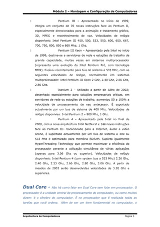 Módulo 2 – Montagem e Configuração de Computadores
Pentium III – Apresentado no início de 1999,



integra um conjunto de 70 novas instruções face ao Pentium II,
especialmente direccionadas para a animação e tratamento gráfico,
3D,

MPEG

e reconhecimento

de

voz.

Velocidades

de

relógio

disponíveis: Intel Pentium III 450, 500, 533, 550, 600, 650, 667,
700, 750, 800, 850 e 860 Mhz; 1 Ghz.
Pentium III Xeon – Apresentado pela Intel no início



de 1999, destina-se a servidores de rede e estações de trabalho de
grande capacidade, muitas vezes em sistemas multiprocessador
(representa uma evolução do Intel Pentium Pró, com tecnologia
MMX). Evoluiu recentemente para bus de sistema a 533 Mhz, com as
seguintes

velocidades

de

relógio,

normalmente

em

sistemas

multiprocessador: Intel Pentium III Xeon 2 Ghz, 2.40 Ghz, 2.66 Ghz,
2.80 Ghz.
Itanium 2 – Utilizado a partir de Julho de 2002;



desenhado especialmente para soluções empresariais críticas, em
servidores de rede ou estações de trabalho, aumentou 50 a 100% a
velocidade de processamento de seu antecessor. É suportado
actualmente por um bus de sistema de 400 Mhz. Velocidades de
relógio disponivies: Intel Pentium 2 – 900 Mhz, 1 Ghz.
Pentium 4 – Apresentado pela Intel no final de



2000, com a nova arquitectura Intel NetBurst e 144 novas instruções
face ao Pentium III. Vocacionado para a Internet, áudio e vídeo
online, é suportado actualmente por um bus de sistema a 400 ou
533 Mhz e optimizado para memória RDRAM. Suporta igualmente
HyperThreading Technology que permite maximizar a eficiência do
processador perante a utilização simultânea de várias aplicações
(apenas para 3.06 Ghz ou superior). Velocidades de relógio
disponíveis: Intel Pentium 4 (com system bus a 533 Mhz) 2.26 Ghz,
2.40 Ghz, 2.53 Ghz, 2.66 Ghz, 2.80 Ghz, 3.06 Ghz. A partir de
meados de 2003 serão desenvolvidas velocidades de 3.20 Ghz e
superiores.

Dual Core -

Não há como falar em Dual Core sem falar em processador. O

processador é a unidade central de processamento do computador, ou como muitos
dizem: é o cérebro do computador. É no processador que é realizada todas as
tarefas que você ordena. Além de ser um item fundamental no computador, o

Arquitectura de Computadores

Página 5

 