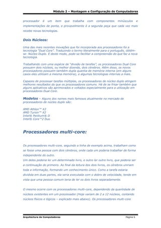 Módulo 2 – Montagem e Configuração de Computadores
processador

é

um

item

que

trabalha

com

componentes

minúsculos

e

implementações de ponta, e provavelmente é a segunda peça que cada vez mais
recebe novas tecnologias.

Dois Núcleos:
Uma das mais recentes inovações que foi incorporada aos processadores foi a
tecnologia “Dual Core”. Traduzindo o termo literalmente para o português, obtémse: Núcleo Duplo. E deste modo, pode-se facilitar a compreensão do que faz a nova
tecnologia.
Trabalhando com uma espécie de “divisão de tarefas”, os processadores Dual Core
possuem dois núcleos, ou melhor dizendo, dois cérebros. Além disso, os novos
processadores possuem também dupla quantia de memória interna (em alguns
casos eles utilizam a mesma memória), e algumas tecnologias internas a mais.
Capazes de processar tarefas múltiplas, os processadores de núcleo duplo atingem
melhores resultados do que os processadores comuns. Há de se frisar também que
alguns aplicativos são aprimorados e voltados especialmente para a utilização em
processadores Dual Core.

Modelos - Alguns dos nomes mais famosos atualmente no mercado de
processadores de núcleo duplo são:
AMD Athlon™ X2
AMD Turion™ X2
Intel® Pentium® D
Intel® Core™2 Duo

Processadores multi-core:
Os processadores multi-core, seguindo a linha de exemplo acima, trabalham como
se fosse uma pessoa com dois cérebros, onde cada um poderia trabalhar de forma
independente do outro.
Um deles poderia ler um determinado livro, e outro ler outro livro, que poderia ser
a continuação do primeiro. Ao final da leitura dos dois livros, os cérebros uniriam
toda a informação, formando um conhecimento único. Como a tarefa estaria
dividida em duas partes, ela seria executada com o dobro de velocidade, tendo em
vista que uma pessoa comum teria de ler os dois livros separadamente.
O mesmo ocorre com os processadores multi-core, dependendo da quantidade de
núcleos existentes em um processador (Hoje variam de 2 a 12 núcleos, contando
núcleos físicos e lógicos – explicado mais abaixo). Os processadores multi-core

Arquitectura de Computadores

Página 6

 
