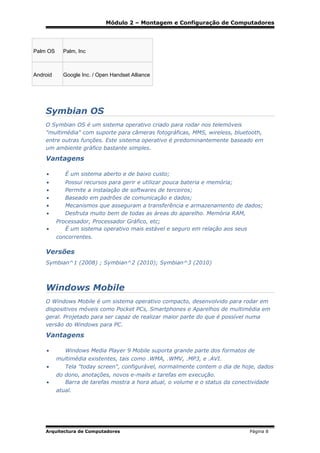 Módulo 2 – Montagem e Configuração de Computadores

Palm OS

Palm, Inc

Android

Google Inc. / Open Handset Alliance

Symbian OS
O Symbian OS é um sistema operativo criado para rodar nos telemóveis
"multimédia" com suporte para câmeras fotográficas, MMS, wireless, bluetooth,
entre outras funções. Este sistema operativo é predominantemente baseado em
um ambiente gráfico bastante simples.

Vantagens
•

É um sistema aberto e de baixo custo;

•
•
•
•
•

Possui recursos para gerir e utilizar pouca bateria e memória;
Permite a instalação de softwares de terceiros;
Baseado em padrões de comunicação e dados;
Mecanismos que asseguram a transferência e armazenamento de dados;
Desfruta muito bem de todas as áreas do aparelho. Memória RAM,

•

Processador, Processador Gráfico, etc;
É um sistema operativo mais estável e seguro em relação aos seus
concorrentes.

Versões
Symbian^1 (2008) ; Symbian^2 (2010); Symbian^3 (2010)

Windows Mobile
O Windows Mobile é um sistema operativo compacto, desenvolvido para rodar em
dispositivos móveis como Pocket PCs, Smartphones e Aparelhos de multimédia em
geral. Projetado para ser capaz de realizar maior parte do que é possível numa
versão do Windows para PC.

Vantagens
•

Windows Media Player 9 Mobile suporta grande parte dos formatos de

•

multimédia existentes, tais como .WMA, .WMV, .MP3, e .AVI.
Tela "today screen", configurável, normalmente contem o dia de hoje, dados

•

do dono, anotações, novos e-mails e tarefas em execução.
Barra de tarefas mostra a hora atual, o volume e o status da conectividade
atual.

Arquitectura de Computadores

Página 8

 