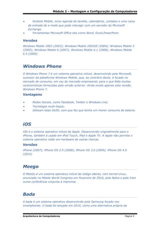 Módulo 2 – Montagem e Configuração de Computadores
•

•

Outlook Mobile, inclui agenda de tarefas, calendários, contatos e uma caixa
de entrada de e-mails que pode interagir com um servidor do Microsoft
Exchange.
Ferramentas Microsoft Office tais como Word, Excel,PowerPoint.

Versões
Windows Mobile 2003 (2003); Windows Mobile 2003SE (2004); Windows Mobile 5
(2005); Windows Mobile 6 (2007); Windows Mobile 6.1 (2008); Windows Mobile
6.5 (2009)

Windows Phone
O Windows Phone 7 é um sistema operativo móvel, desenvolvido pela Microsoft,
sucessor da plataforma Windows Mobile, que, ao contrário deste, é focado no
mercado de consumo, em vez do mercado empresarial, para o que falta muitas
características fornecidas pela versão anterior. Ainda existe apenas esta versão,
Windows Phone 7.

Vantagens
•

Redes Sociais, como Facebook, Twitter e Windows Live;

•
•

Tecnologia multi-toque;
Utilizam telas OLED, com que faz que tenha um menor consumo de bateria.

iOS
iOS é o sistema operativo móvel da Apple. Desenvolvido originalmente para o
iPhone, também é usado em iPod Touch, iPad e Apple TV. A Apple não permite o
sistema operativo rodar em hardware de outras marcas.

Versões
iPhone (2007); iPhone OS 2.0 (2008); iPhone OS 3.0 (2009); iPhone OS 4.0
(2010)

Meego
O MeeGo é um sistema operativo móvel de código aberto, com kernel Linux,
anunciado no Mobile World Congress em Fevereiro de 2010, pela Nokia e pela Intel
numa conferência conjunta à imprensa.

Bada
A bada é um sistema operativo desenvolvido pela Samsung focado nos
smartphones. O bada foi lançado em 2010, como uma alternativa própria da

Arquitectura de Computadores

Página 9

 
