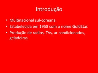 Introdução
• Multinacional sul-coreana.
• Estabelecida em 1958 com o nome GoldStar.
• Produção de radios, TVs, ar condicionados,
geladeiras.
 