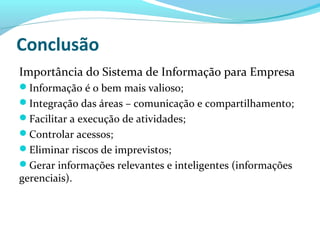 Conclusão
Importância do Sistema de Informação para Empresa
Informação é o bem mais valioso;
Integração das áreas – comunicação e compartilhamento;
Facilitar a execução de atividades;
Controlar acessos;
Eliminar riscos de imprevistos;
Gerar informações relevantes e inteligentes (informações
gerenciais).
 