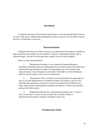 Introdução
As empresas não agem na base da pura improvisação, e nem querem depender da sorte ou
do acaso. Tudo nelas é cuidadosamente planejado para que se possa ser feito da melhor maneira
possível. E da primeira vez sem erro.
Desenvolvimento
O planejamento lida com o futuro. Começa com a determinação dos objetivos e detalha os
planos necessários para atingi- los com eficiência e eficácia. O planejamento define onde se
pretende chegar, o que deve ser feito para tanto, quando, como e em qual seqüência.
Abaixo, os tipos de planejamento:
1. Planejamento Estratégico: é um conjunto de tomada deliberada e
sistemática de decisões acerca de empreendimentos que afetam ou deveriam afetar toda a
empresa por longos períodos de tempo. É o planejamento que envolve prazos mais
longos de tempo, é mais abrangente e é discutido e formulado nos níveis hierárquicos
mais elevados da empresa, isto é, no nível institucional.
2. Planejamento Tático: se refere ao nível intermediário da organização, ou
seja, ao nível dos departamentos ou unidades de negócio da empresa. Como tal, ele é
elaborado pelos gerentes ou executivos no tocante ao programa de atividades de seu
órgão, tendo por base o planejamento estratégico da empresa e o objetivo de contribuir
para que este tenha sucesso.
3. Planejamento Operacional: se preocupa basicamente com “o q fazer” e
com o “como fazer” no nível em que as tarefas são executadas. Refere-se
especificamente às tarefas e operações realizadas no dia-a-dia.
Considerações Finais
10
 