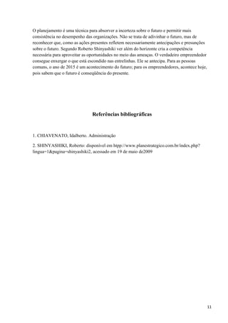 O planejamento é uma técnica para absorver a incerteza sobre o futuro e permitir mais
consistência no desempenho das organizações. Não se trata de adivinhar o futuro, mas de
reconhecer que, como as ações presentes refletem necessariamente antecipações e presunções
sobre o futuro. Segundo Roberto Shinyashiki ver além do horizonte cria a competência
necessária para aproveitar as oportunidades no meio das ameaças. O verdadeiro empreendedor
consegue enxergar o que está escondido nas entrelinhas. Ele se antecipa. Para as pessoas
comuns, o ano de 2015 é um acontecimento do futuro; para os empreendedores, acontece hoje,
pois sabem que o futuro é conseqüência do presente.
Referências bibliográficas
1. CHIAVENATO, Idalberto. Administração
2. SHINYASHIKI, Roberto: disponível em htpp://www.planestrategico.com.br/índex.php?
lingua=1&pagina=shinyashiki2, acessado em 19 de maio de2009
11
 