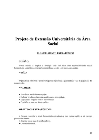 Projeto de Extensão Universitária da Área
Social
PLANEJAMENTO ESTRATÉGICO
MISSÃO:
Nossa missão é ampliar e divulgar cada vez mais com responsabilidade social
humanitária, ajudando pessoas de baixa renda de acordo com suas necessidades.
VISÃO:
O projeto se estenderá e contribuirá para a melhoria e a qualidade de vida da população de
nossa região.
VALORES:
• Prevalecer o trabalho em equipe.
• Elaborar produtos planos de acordo com a necessidade.
• Dignidade e respeito com os necessitados.
• Persistência para um futuro melhor.
OBJETIVOS ESTRATÉGICOS:
• Crescer e ampliar a ajuda humanitária estendendo-a para outras regiões e até mesmo
para outros estados.
• Ampliar nossa rede de colaboradores.
• Criar novas idéias.
13
 