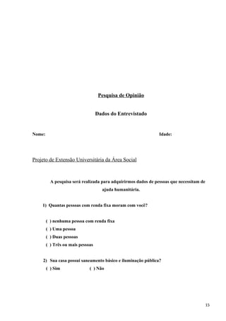 Pesquisa de Opinião
Dados do Entrevistado
Nome: Idade:
Projeto de Extensão Universitária da Área Social
A pesquisa será realizada para adquirirmos dados de pessoas que necessitam de
ajuda humanitária.
1) Quantas pessoas com renda fixa moram com você?
( ) nenhuma pessoa com renda fixa
( ) Uma pessoa
( ) Duas pessoas
( ) Três ou mais pessoas
2) Sua casa possui saneamento básico e iluminação pública?
( ) Sim ( ) Não
15
 