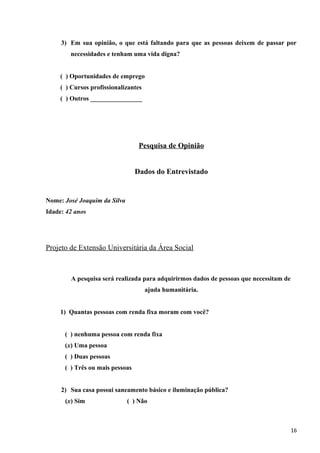3) Em sua opinião, o que está faltando para que as pessoas deixem de passar por
necessidades e tenham uma vida digna?
( ) Oportunidades de emprego
( ) Cursos profissionalizantes
( ) Outros ________________
Pesquisa de Opinião
Dados do Entrevistado
Nome: José Joaquim da Silva
Idade: 42 anos
Projeto de Extensão Universitária da Área Social
A pesquisa será realizada para adquirirmos dados de pessoas que necessitam de
ajuda humanitária.
1) Quantas pessoas com renda fixa moram com você?
( ) nenhuma pessoa com renda fixa
(x) Uma pessoa
( ) Duas pessoas
( ) Três ou mais pessoas
2) Sua casa possui saneamento básico e iluminação pública?
(x) Sim ( ) Não
16
 