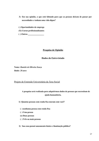 3) Em sua opinião, o que está faltando para que as pessoas deixem de passar por
necessidades e tenham uma vida digna?
( ) Oportunidades de emprego
(X) Cursos profissionalizantes
( ) Outros ________________
Pesquisa de Opinião
Dados do Entrevistado
Nome: Daniele de Oliveira Souza
Idade: 28 anos
Projeto de Extensão Universitária da Área Social
A pesquisa será realizada para adquirirmos dados de pessoas que necessitam de
ajuda humanitária.
1) Quantas pessoas com renda fixa moram com você?
( ) nenhuma pessoa com renda fixa
( ) Uma pessoa
(x) Duas pessoas
( ) Três ou mais pessoas
2) Sua casa possui saneamento básico e iluminação pública?
17
 