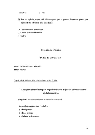 ( X ) Sim ( ) Não
3) Em sua opinião, o que está faltando para que as pessoas deixem de passar por
necessidades e tenham uma vida digna?
(X) Oportunidades de emprego
( ) Cursos profissionalizantes
( ) Outros ________________
Pesquisa de Opinião
Dados do Entrevistado
Nome: Carlos Alberto C. Andrade
Idade: 62 anos
Projeto de Extensão Universitária da Área Social
A pesquisa será realizada para adquirirmos dados de pessoas que necessitam de
ajuda humanitária.
1) Quantas pessoas com renda fixa moram com você?
(x) nenhuma pessoa com renda fixa
( ) Uma pessoa
( ) Duas pessoas
( ) Três ou mais pessoas
18
 