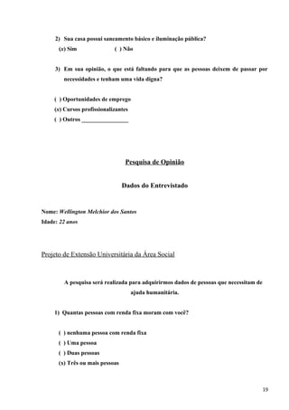 2) Sua casa possui saneamento básico e iluminação pública?
(x) Sim ( ) Não
3) Em sua opinião, o que está faltando para que as pessoas deixem de passar por
necessidades e tenham uma vida digna?
( ) Oportunidades de emprego
(x) Cursos profissionalizantes
( ) Outros ________________
Pesquisa de Opinião
Dados do Entrevistado
Nome: Wellington Melchior dos Santos
Idade: 22 anos
Projeto de Extensão Universitária da Área Social
A pesquisa será realizada para adquirirmos dados de pessoas que necessitam de
ajuda humanitária.
1) Quantas pessoas com renda fixa moram com você?
( ) nenhuma pessoa com renda fixa
( ) Uma pessoa
( ) Duas pessoas
(x) Três ou mais pessoas
19
 