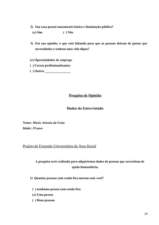 2) Sua casa possui saneamento básico e iluminação pública?
(x) Sim ( ) Não
3) Em sua opinião, o que está faltando para que as pessoas deixem de passar por
necessidades e tenham uma vida digna?
(x) Oportunidades de emprego
( ) Cursos profissionalizantes
( ) Outros ________________
Pesquisa de Opinião
Dados do Entrevistado
Nome: Maria Antonia da Costa
Idade: 39 anos
Projeto de Extensão Universitária da Área Social
A pesquisa será realizada para adquirirmos dados de pessoas que necessitam de
ajuda humanitária.
1) Quantas pessoas com renda fixa moram com você?
( ) nenhuma pessoa com renda fixa
(x) Uma pessoa
( ) Duas pessoas
20
 