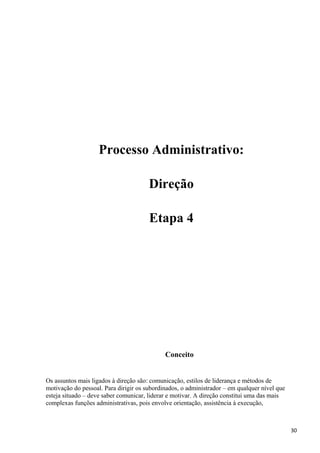 Processo Administrativo:
Direção
Etapa 4
Conceito
Os assuntos mais ligados à direção são: comunicação, estilos de liderança e métodos de
motivação do pessoal. Para dirigir os subordinados, o administrador – em qualquer nível que
esteja situado – deve saber comunicar, liderar e motivar. A direção constitui uma das mais
complexas funções administrativas, pois envolve orientação, assistência à execução,
30
 