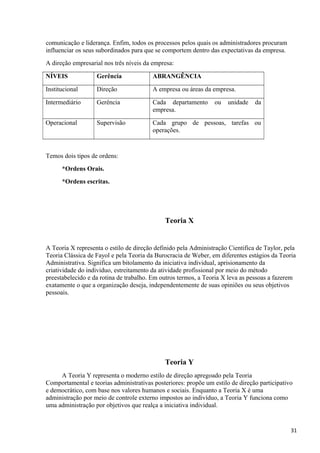 comunicação e liderança. Enfim, todos os processos pelos quais os administradores procuram
influenciar os seus subordinados para que se comportem dentro das expectativas da empresa.
A direção empresarial nos três níveis da empresa:
NÍVEIS Gerência ABRANGÊNCIA
Institucional Direção A empresa ou áreas da empresa.
Intermediário Gerência Cada departamento ou unidade da
empresa.
Operacional Supervisão Cada grupo de pessoas, tarefas ou
operações.
Temos dois tipos de ordens:
*Ordens Orais.
*Ordens escritas.
Teoria X
A Teoria X representa o estilo de direção definido pela Administração Cientifica de Taylor, pela
Teoria Clássica de Fayol e pela Teoria da Burocracia de Weber, em diferentes estágios da Teoria
Administrativa. Significa um bitolamento da iniciativa individual, aprisionamento da
criatividade do individuo, estreitamento da atividade profissional por meio do método
preestabelecido e da rotina de trabalho. Em outros termos, a Teoria X leva as pessoas a fazerem
exatamente o que a organização deseja, independentemente de suas opiniões ou seus objetivos
pessoais.
Teoria Y
A Teoria Y representa o moderno estilo de direção apregoado pela Teoria
Comportamental e teorias administrativas posteriores: propõe um estilo de direção participativo
e democrático, com base nos valores humanos e sociais. Enquanto a Teoria X é uma
administração por meio de controle externo impostos ao indivíduo, a Teoria Y funciona como
uma administração por objetivos que realça a iniciativa individual.
31
 