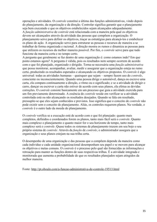 operações e atividades. O controle constitui a última das funções administrativas, vindo depois
do planejamento, da organização e da direção. Controlar significa garantir que o planejamento
seja bem executado e que os objetivos estabelecidos sejam alcançados adequadamente.
A função administrativa de controle está relacionada com a maneira pela qual os objetivos
devem ser alcançados através da atividade das pessoas que compõem a organização. O
planejamento serve para definir os objetivos, traçar as estratégias para alcançá-los e estabelecer
os plano de ação. A organização serve para estruturar as pessoas e recursos de maneira a se
trabalhar de forma organizada e racional. A direção mostra os rumos e dinamiza as pessoas para
que utilizem os recursos da melhor maneira possível. Por fim, o controle serve para que tudo
funcione da maneira certa e no tempo certo.
A pergunta que geralmente se faz dentro de uma organização é: como estamos indo? Em que
ponto estamos agora? A pergunta é válida, pois os resultados nem sempre ocorrem de acordo
com o que foi planejado, organizado e dirigido. Torna-se necessária uma função administrativa
que possa monitorar, acompanhar, avaliar, medir e assegurar que a organização esteja no rumo
certo, produzindo os resultados esperados e alcançando os objetivos propostos. O controle é algo
universal: todas as atividades humanas – quaisquer que sejam – sempre fazem uso do controle,
consciente ou inconscientemente. Quando uma pessoa dirige o automóvel, dança ou escreve uma
carta, ela compara continuamente a direção, o ritmo ou o significado; e se a atividade de dirigir o
carro, dançar ou escrever a carta não estiver de acordo com seus planos, ela efetua as devidas
correções. O controle consiste basicamente em um processo que guia a atividade exercida para
um fim previamente determinado. A essência do controle reside em verificar se a atividade
controlada está ou não alcançando os resultados desejados. Quando se fala em resultado,
pressupõe-se que eles sejam conhecidos e previstos. Isso significa que o conceito de controle não
pode existir sem o conceito de planejamento. Aliás, os controles requerem planos. Na verdade, o
controle é o outro lado da moeda do planejamento.
O controle verifica se a execução está de acordo com o que foi planejado: quanto mais
completos, definidos e coordenados forem os planos, tanto mais fácil será o controle. Quanto
mais complexo o planejamento e quanto maior for o seu horizonte de tempo, tanto mais
complexo será o controle. Quase todos os sistemas de planejamento trazem em seu bojo o seu
próprio sistema de controle. Através da função de controle, o administrador assegura que a
organização e seus planos estejam na sua trilha certa.
O desempenho de uma organização e das pessoas que a compõem depende da maneira como
cada indivíduo e cada unidade organizacional desempenham seu papel e se movem para alcançar
os objetivos e metas comuns. O controle é o processo pelo qual são fornecidas as informações e
retroação para manter as funções dentro de suas respectivas trilhas. É a atividade integrada e
monitorada que aumenta a probabilidade de que os resultados planejados sejam atingidos da
melhor maneira.
Fonte: http://pt.oboulo.com/a-funcao-administrativa-de-controle-19513.html
35
 