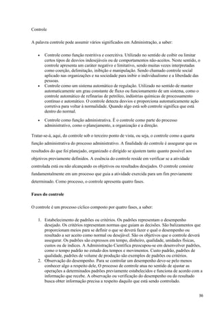 Controle
A palavra controle pode assumir vários significados em Administração, a saber:
• Controle como função restritiva e coercitiva. Utilizado no sentido de coibir ou limitar
certos tipos de desvios indesejáveis ou de comportamentos não-aceitos. Neste sentido, o
controle apresenta um caráter negativo e limitativo, sendo muitas vezes interpretadas
como coerção, delimitação, inibição e manipulação. Sendo chamado controle social
aplicado nas organizações e na sociedade para inibir o individualismo e a liberdade das
pessoas.
• Controle como um sistema automático de regulação. Utilizado no sentido de manter
automaticamente um grau constante de fluxo ou funcionamento de um sistema, como o
controle automático de refinarias de petróleo, indústrias químicas de processamento
contínuo e automático. O controle detecta desvios e proporciona automaticamente ação
corretiva para voltar à normalidade. Quando algo está sob controle significa que está
dentro do normal.
• Controle como função administrativa. É o controle como parte do processo
administrativo, como o planejamento, a organização e a direção.
Tratar-se-á, aqui, do controle sob o terceiro ponto de vista, ou seja, o controle como a quarta
função administrativa do processo administrativo. A finalidade do controle é assegurar que os
resultados do que foi planejado, organizado e dirigido se ajustem tanto quanto possível aos
objetivos previamente definidos. A essência do controle reside em verificar se a atividade
controlada está ou não alcançando os objetivos ou resultados desejados. O controle consiste
fundamentalmente em um processo que guia a atividade exercida para um fim previamente
determinado. Como processo, o controle apresenta quatro fases.
Fases do controle
O controle é um processo cíclico composto por quatro fases, a saber:
1. Estabelecimento de padrões ou critérios. Os padrões representam o desempenho
desejado. Os critérios representam normas que guiam as decisões. São balizamentos que
proporcionam meios para se definir o que se deverá fazer e qual o desempenho ou
resultado a ser aceito como normal ou desejável. São os objetivos que o controle deverá
assegurar. Os padrões são expressos em tempo, dinheiro, qualidade, unidades físicas,
custos ou de índices. A Administração Científica preocupou-se em desenvolver padrões,
como o tempo padrão no estudo dos tempos e movimentos. Custo padrão, padrões de
qualidade, padrões de volume de produção são exemplos de padrões ou critérios.
2. Observação do desempenho. Para se controlar um desempenho deve-se pelo menos
conhecer algo a respeito dele, O processo de controle atua no sentido de ajustar as
operações a determinados padrões previamente estabelecidos e funciona de acordo com a
informação que recebe. A observação ou verificação do desempenho ou do resultado
busca obter informação precisa a respeito daquilo que está sendo controlado.
36
 