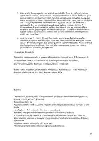 3. Comparação do desempenho com o padrão estabelecido. Toda atividade proporciona
algum tipo de variação, erro ou desvio. Devem-se determinar os limites dentro dos quais
essa variação será aceita como normal. Nem toda variação exige correções, mas apenas
as que ultrapassam os limites da normalidade. O controle separa o que é excepcional para
que a correção se concentre unicamente nas exceções ou nos desvios. Para tanto, o
desempenho deve ser comparado ao padrão para verificar eventuais desvios. A
comparação do desempenho com o padrão estabelecido é feita por meio de gráficos,
relatórios, índices, porcentagens, medidas estatísticas etc. Esses meios de apresentação
supõem técnicas à disposição do controle para que este tenha maior informação sobre
aquilo a ser controlado.
4. Ação corretiva. O objetivo do controle é manter as operações dentro dos padrões
definidos para que os objetivos sejam alcançados da melhor maneira. Variações, erros ou
desvios devem ser corrigidos para que as operações sejam normalizadas. A ação corretiva
visa fazer com que aquilo que é feito seja feito exatamente de acordo com o que se
pretendia fazer. e uma função importante...
Abrangência do controle
Enquanto o planejamento abre o processo administrativo, o controle serve de fechamento. A
abrangência do controle pode ser em nível global, departamental ou operacional,
respectivamente, dentro dos planos estratégico, tático e operacional.
Fonte: Harold Koontz e Cyril O’Donnell, Princípios de Administração — Uma Análise das
Funções Administrativas. São Paulo: Editora Pioneira, 1976.
Controle
“Monitoração, fiscalização ou exame minucioso, que obedece às determinadas expectativas,
normas, convenções, etc.”. (Houaiss)
Conjunto de etapas de:
• acompanhamento: medição, coleta e registro de informações resultantes da execução de uma
tarefa,
• avaliação dos dados coletados (desvios, erros, perdas...),
• análise e divulgação das informações resultantes da avaliação (feedback).
O controle previne que os erros se propaguem pelas várias etapas e se corrijam falhas do
planejamento a tempo de se recuperar prazos para atingir os objetivos inicialmente definidos,
devendo ser:
• contínuo: ocorrer ao longo de todo o processo,
• interativo: concomitante com as ações planejadas (tempo real)
37
 