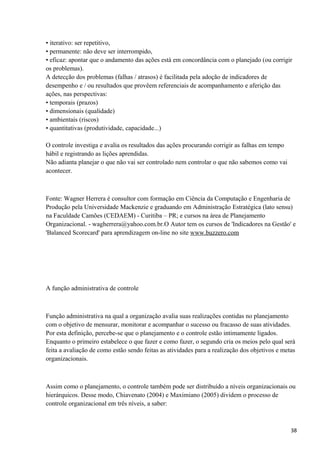 • iterativo: ser repetitivo,
• permanente: não deve ser interrompido,
• eficaz: apontar que o andamento das ações está em concordância com o planejado (ou corrigir
os problemas).
A detecção dos problemas (falhas / atrasos) é facilitada pela adoção de indicadores de
desempenho e / ou resultados que provêem referenciais de acompanhamento e aferição das
ações, nas perspectivas:
• temporais (prazos)
• dimensionais (qualidade)
• ambientais (riscos)
• quantitativas (produtividade, capacidade...)
O controle investiga e avalia os resultados das ações procurando corrigir as falhas em tempo
hábil e registrando as lições aprendidas.
Não adianta planejar o que não vai ser controlado nem controlar o que não sabemos como vai
acontecer.
Fonte: Wagner Herrera é consultor com formação em Ciência da Computação e Engenharia de
Produção pela Universidade Mackenzie e graduando em Administração Estratégica (lato sensu)
na Faculdade Camões (CEDAEM) - Curitiba – PR; e cursos na área de Planejamento
Organizacional. - wagherrera@yahoo.com.br.O Autor tem os cursos de 'Indicadores na Gestão' e
'Balanced Scorecard' para aprendizagem on-line no site www.buzzero.com
A função administrativa de controle
Função administrativa na qual a organização avalia suas realizações contidas no planejamento
com o objetivo de mensurar, monitorar e acompanhar o sucesso ou fracasso de suas atividades.
Por esta definição, percebe-se que o planejamento e o controle estão intimamente ligados.
Enquanto o primeiro estabelece o que fazer e como fazer, o segundo cria os meios pelo qual será
feita a avaliação de como estão sendo feitas as atividades para a realização dos objetivos e metas
organizacionais.
Assim como o planejamento, o controle também pode ser distribuído a níveis organizacionais ou
hierárquicos. Desse modo, Chiavenato (2004) e Maximiano (2005) dividem o processo de
controle organizacional em três níveis, a saber:
38
 