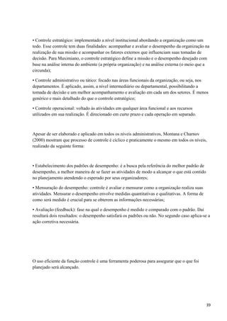 • Controle estratégico: implementado a nível institucional abordando a organização como um
todo. Esse controle tem duas finalidades: acompanhar e avaliar o desempenho da organização na
realização de sua missão e acompanhar os fatores externos que influenciam suas tomadas de
decisão. Para Maximiano, o controle estratégico define a missão e o desempenho desejado com
base na análise interna do ambiente (a própria organização) e na análise externa (o meio que a
circunda);
• Controle administrativo ou tático: focado nas áreas funcionais da organização, ou seja, nos
departamentos. É aplicado, assim, a nível intermediário ou departamental, possibilitando a
tomada de decisão e um melhor acompanhamento e avaliação em cada um dos setores. É menos
genérico e mais detalhado do que o controle estratégico;
• Controle operacional: voltado às atividades em qualquer área funcional e aos recursos
utilizados em sua realização. É direcionado em curto prazo e cada operação em separado.
Apesar de ser elaborado e aplicado em todos os níveis administrativos, Montana e Charnov
(2000) mostram que processo de controle é cíclico e praticamente o mesmo em todos os níveis,
realizado da seguinte forma:
• Estabelecimento dos padrões de desempenho: é a busca pela referência do melhor padrão de
desempenho, a melhor maneira de se fazer as atividades de modo a alcançar o que está contido
no planejamento atendendo o esperado por seus organizadores;
• Mensuração do desempenho: controle é avaliar e mensurar como a organização realiza suas
atividades. Mensurar o desempenho envolve medidas quantitativas e qualitativas. A forma de
como será medido é crucial para se obterem as informações necessárias;
• Avaliação (feedback): fase na qual o desempenho é medido e comparado com o padrão. Daí
resultará dois resultados: o desempenho satisfará os padrões ou não. No segundo caso aplica-se a
ação corretiva necessária.
O uso eficiente da função controle é uma ferramenta poderosa para assegurar que o que foi
planejado será alcançado.
39
 