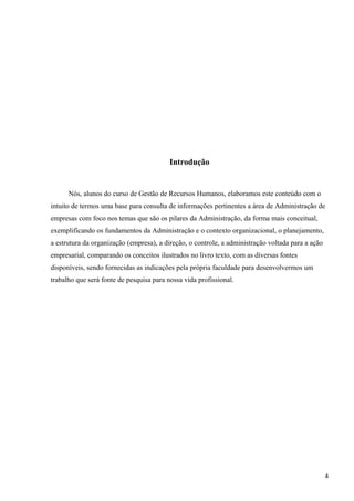 Introdução
Nós, alunos do curso de Gestão de Recursos Humanos, elaboramos este conteúdo com o
intuito de termos uma base para consulta de informações pertinentes a área de Administração de
empresas com foco nos temas que são os pilares da Administração, da forma mais conceitual,
exemplificando os fundamentos da Administração e o contexto organizacional, o planejamento,
a estrutura da organização (empresa), a direção, o controle, a administração voltada para a ação
empresarial, comparando os conceitos ilustrados no livro texto, com as diversas fontes
disponíveis, sendo fornecidas as indicações pela própria faculdade para desenvolvermos um
trabalho que será fonte de pesquisa para nossa vida profissional.
4
 