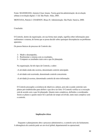 Fonte: MAXIMIANO, Antonio César Amaru. Teoria geral da administração: da revolução
urbana à revolução digital. 5. Ed. São Paulo: Atlas, 2005.
MONTANA, Patrick J. CHARNOV, Bruce H. Administração. São Paulo: Saraiva, 2000.
Conclusão:
O Controle, dentro da organização, em sua forma mais ampla, significa obter informações para
realimentar o sistema, de forma que se possa decidir sobre quaisquer discrepâncias ou problemas
aparentes.
Os passos básicos do processo de Controle são:
1- Medir o desempenho,
2- Realimentar o sistema com os resultados,
3- Comparar os resultados reais com o que foi planejado.
Na organização, há três tipos de Controle, a saber:
-A atividade ainda não ocorreu, denominado controle antecipado.
-A atividade está ocorrendo, denominado controle concorrente.
-A atividade já ocorreu, denominado controle de retro-informação.
O Controle pressupõe a existência de objetivos e planos, pois não se pode controlar sem
planos pré-estabelecidos para definir o que deve ser feito. O Controle verifica se a execução
está de acordo com o que foi planejado. Quanto mais complexos, definidos e coordenados
forem os planos e quanto maior for o período de tempo envolvido, tanto mais complexo será
o controle.
Implicações éticas
Enquanto o planejamento abre o processo administrativo, o controle serve de fechamento.
A abrangência do controle pode ser em nível global, departamental ou operacional,
40
 