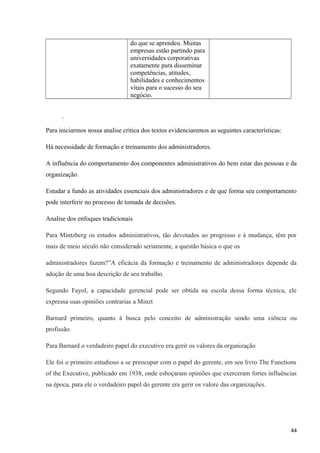 do que se aprendeu. Muitas
empresas estão partindo para
universidades corporativas
exatamente para disseminar
competências, atitudes,
habilidades e conhecimentos
vitais para o sucesso do seu
negócio.
.
Para iniciarmos nossa analise critica dos textos evidenciaremos as seguintes características:
Há necessidade de formação e treinamento dos administradores.
A influência do comportamento dos componentes administrativos do bem estar das pessoas e da
organização.
Estudar a fundo as atividades essenciais dos administradores e de que forma seu comportamento
pode interferir no processo de tomada de decisões.
Analise dos enfoques tradicionais
Para Mintzberg os estudos administrativos, tão devotados ao progresso e à mudança, têm por
mais de meio século não considerado seriamente, a questão básica o que os
administradores fazem?”A eficácia da formação e treinamento de administradores depende da
adoção de uma boa descrição de seu trabalho.
Segundo Fayol, a capacidade gerencial pode ser obtida na escola dessa forma técnica, ele
expressa suas opiniões contrarias a Minzt
Barnard primeiro, quanto à busca pelo conceito de administração sendo uma ciência ou
profissão.
Para Barnard o verdadeiro papel do executivo era gerir os valores da organização
Ele foi o primeiro estudioso a se preocupar com o papel do gerente, em seu livro The Functions
of the Executive, publicado em 1938, onde esboçaram opiniões que exerceram fortes influências
na época, para ele o verdadeiro papel do gerente era gerir os valore das organizações.
44
 