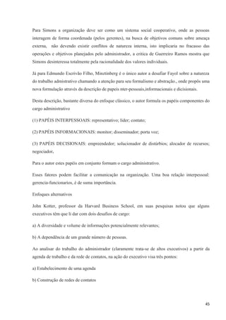 Para Simons a organização deve ser como um sistema social cooperativo, onde as pessoas
interagem de forma coordenada (pelos gerentes), na busca de objetivos comuns sobre ameaça
externa, não devendo existir conflitos de natureza interna, isto implicaria no fracasso das
operações e objetivos planejados pelo administrador, a critica de Guerreiro Ramos mostra que
Simons desinteressa totalmente pela racionalidade dos valores individuais.
Já para Edmundo Escrivão Filho, Minztinberg é o único autor a desafiar Fayol sobre a natureza
do trabalho admistrativo chamando a atenção para seu formalismo e abstração., onde propôs uma
nova formulação através da descrição de papeis nter-pessoais,informacionais e dicisionais.
Desta descrição, bastante diversa do enfoque clássico, o autor formula os papéis componentes do
cargo administrativo
(1) PAPÉIS INTERPESSOAIS: representativo; líder; contato;
(2) PAPÉIS INFORMACIONAIS: monitor; disseminador; porta voz;
(3) PAPÉIS DECISIONAIS: empreendedor; solucionador de distúrbios; alocador de recursos;
negociador.
Para o autor estes papéis em conjunto formam o cargo administrativo.
Esses fatores podem facilitar a comunicação na organização. Uma boa relação interpessoal:
gerencia-funcionarios, é de suma importância.
Enfoques alternativos
John Kotter, professor da Harvard Business School, em suas pesquisas notou que alguns
executivos têm que li dar com dois desafios de cargo:
a) A diversidade e volume de informações potencialmente relevantes;
b) A dependência de um grande número de pessoas.
Ao analisar do trabalho do administrador (claramente trata-se de altos executivos) a partir da
agenda de trabalho e da rede de contatos, na ação do executivo visa três pontos:
a) Estabelecimento de uma agenda
b) Construção de redes de contatos
45
 