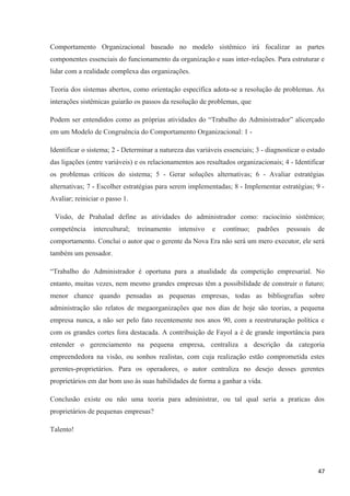 Comportamento Organizacional baseado no modelo sistêmico irá focalizar as partes
componentes essenciais do funcionamento da organização e suas inter-relações. Para estruturar e
lidar com a realidade complexa das organizações.
Teoria dos sistemas abertos, como orientação específica adota-se a resolução de problemas. As
interações sistêmicas guiarão os passos da resolução de problemas, que
Podem ser entendidos como as próprias atividades do “Trabalho do Administrador” alicerçado
em um Modelo de Congruência do Comportamento Organizacional: 1 -
Identificar o sistema; 2 - Determinar a natureza das variáveis essenciais; 3 - diagnosticar o estado
das ligações (entre variáveis) e os relacionamentos aos resultados organizacionais; 4 - Identificar
os problemas críticos do sistema; 5 - Gerar soluções alternativas; 6 - Avaliar estratégias
alternativas; 7 - Escolher estratégias para serem implementadas; 8 - Implementar estratégias; 9 -
Avaliar; reiniciar o passo 1.
Visão, de Prahalad define as atividades do administrador como: raciocínio sistêmico;
competência intercultural; treinamento intensivo e contínuo; padrões pessoais de
comportamento. Conclui o autor que o gerente da Nova Era não será um mero executor, ele será
também um pensador.
“Trabalho do Administrador é oportuna para a atualidade da competição empresarial. No
entanto, muitas vezes, nem mesmo grandes empresas têm a possibilidade de construir o futuro;
menor chance quando pensadas as pequenas empresas, todas as bibliografias sobre
administração são relatos de megaorganizações que nos dias de hoje são teorias, a pequena
empresa nunca, a não ser pelo fato recentemente nos anos 90, com a reestruturação política e
com os grandes cortes fora destacada. A contribuição de Fayol a é de grande importância para
entender o gerenciamento na pequena empresa, centraliza a descrição da categoria
empreendedora na visão, ou sonhos realistas, com cuja realização estão comprometida estes
gerentes-proprietários. Para os operadores, o autor centraliza no desejo desses gerentes
proprietários em dar bom uso às suas habilidades de forma a ganhar a vida.
Conclusão existe ou não uma teoria para administrar, ou tal qual seria a praticas dos
proprietários de pequenas empresas?
Talento!
47
 