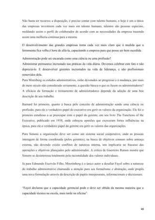 Não basta ter recursos a disposição, é preciso contar com talento humano, e hoje é um a tática
das empresas investirem cada vez mais em talento humano, talentos são pessoas especiais,
moldando assim o perfil do colaborador de acordo com as necessidades da empresa trazendo
assim uma melhoria continua para a mesma.
O desenvolvimento das grandes empresas torna cada vez mais claro que à medida que a
ferramenta fica velha é hora de afiá-la, capacitando a empresa para que possa ser bem sucedida.
Administração pode ser encarada como uma ciência ou uma profissão?
Administrar permanece incrustado nas práticas da vida diária. Devemos celebrar este fato e não
depreciá-lo. E desenvolver gerentes incrustados na vida de liderança, e não profissionais
removidos dela.
Para Mintzberg os estudos administrativos, estão devotados ao progresso e à mudança, por mais
de meio século não considerado seriamente, a questão básica o que os fazem os administradores?
A eficácia da formação e treinamento de administradores depende da adoção de uma boa
descrição de seu trabalho.
Barnard foi primeiro, quanto à busca pelo conceito de administração sendo uma ciência ou
profissão, para ele o verdadeiro papel do executivo era gerir os valores da organização. Ele foi o
primeiro estudioso a se preocupar com o papel do gerente, em seu livro The Functions of the
Executive, publicado em 1938, onde esboçou opiniões que exerceram fortes influências na
época, para ele o verdadeiro papel do gerente era gerir os valores das organizações.
Para Simons a organização deve ser como um sistema social cooperativo, onde as pessoas
interagem de forma coordenada (pelos gerentes), na busca de objetivos comuns sobre ameaça
externa, não devendo existir conflitos de natureza interna, isto implicaria no fracasso das
operações e objetivos planejados pelo administrador. A critica de Guerreiro Ramos mostra que
Simons se desinteressa totalmente pela racionalidade dos valores individuais.
Já para Edmundo Escrivão Filho, Minztinberg é o único autor a desafiar Fayol sobre a natureza
do trabalho administrativo chamando a atenção para seu formalismo e abstração, onde propôs
uma nova formulação através da descrição de papéis interpessoais, informacionais e decisionais.
“Fayol declarou que a capacidade gerencial pode e deve ser obtida da mesma maneira que a
capacidade técnica na escola, mais tarde na oficina”.
48
 