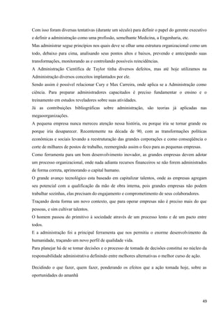 Com isso foram diversas tentativas (durante um século) para definir o papel do gerente executivo
e definir a administração como uma profissão, semelhante Medicina, a Engenharia, etc.
Mas administrar segue princípios nos quais deve se olhar uma estrutura organizacional como um
todo, debaixo para cima, analisando seus pontos altos e baixos, prevendo e antecipando suas
transformações, monitorando as e controlando possíveis reincidências.
A Administração Científica de Taylor tinha diversos defeitos, mas até hoje utilizamos na
Administração diversos conceitos implantados por ele.
Sendo assim é possível relacionar Cury e Max Carreira, onde aplica se a Administração como
ciência. Para preparar administradores capacitados é preciso fundamentar o ensino e o
treinamento em estudos reveladores sobre suas atividades.
Já as contribuições bibliográficas sobre administração, são teorias já aplicadas nas
megaoorganizações.
A pequena empresa nunca mereceu atenção nessa história, ou porque iria se tornar grande ou
porque iria desaparecer. Recentemente na década de 90, com as transformações políticas
econômicas e sociais levando a reestruturação das grandes corporações e como conseqüência o
corte de milhares de postos de trabalho, reemergindo assim o foco para as pequenas empresas.
Como ferramenta para um bom desenvolvimento inovador, as grandes empresas devem adotar
um processo organizacional, onde nada adianta recursos financeiros se não forem administrados
de forma correta, aprimorando o capital humano.
O grande avanço tecnológico esta baseado em capitalizar talentos, onde as empresas agregam
seu potencial com a qualificação da mão de obra interna, pois grandes empresas não podem
trabalhar sozinhas, elas precisam do engajamento e comprometimento de seus colaboradores.
Traçando desta forma um novo contexto, que para operar empresas não é preciso mais do que
pessoas, e sim cultivar talentos.
O homem passou do primitivo à sociedade através de um processo lento e de um pacto entre
todos.
E a administração foi a principal ferramenta que nos permitiu o enorme desenvolvimento da
humanidade, traçando um novo perfil de qualidade vida.
Para planejar há de se tomar decisões e o processo de tomada de decisões constitui no núcleo da
responsabilidade administrativa definindo entre melhores alternativas o melhor curso de ação.
Decidindo o que fazer, quem fazer, ponderando os efeitos que a ação tomada hoje, sobre as
oportunidades do amanhã
49
 