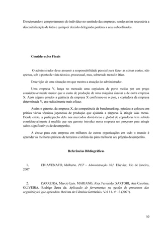 Direcionando o comportamento do indivíduo no sentindo das empresas, sendo assim necessária a
descentralização de toda e qualquer decisão delegando poderes a seus subordinados.
Considerações Finais
O administrador deve assumir a responsabilidade pessoal para fazer as coisas certas, não
apenas, sob o ponto de vista técnico, processual, mas, sobretudo moral e ético.
Descrição de uma situação em que mostra a atuação do administrador.
Uma empresa Y, lança no mercado uma copiadora de porte médio por um preço
consideravelmente menor que o custo de produção de uma máquina similar a de outra empresa
X. Após alguns estudos a gerência da empresa X confirmou-se o pior, a copiadora da empresa
determinada Y, era radicalmente mais eficaz.
Assim o gerente, da empresa X, de competência de benchmarking, estudou e colocou em
prática várias técnicas japonesas de produção que ajudaria a empresa X atingir suas metas.
Desde então, a participação dela nos mercados domésticos e global de copiadoras tem subido
consideravelmente à medida que seu gerente introduz nessa empresa um processo para atingir
saltos significativos de desempenho.
A chave para esta empresa em milhares de outras organizações em todo o mundo é
aprender as melhores práticas de terceiros e utilizá-las para melhorar seu próprio desempenho.
Referências Bibliográficas
1. CHIAVENATO, Idalberto. PLT – Administração 302. Elsevier, Rio de Janeiro,
2007
2. CARREIRA, Marcio Luis. MARIANO, Alex Fernando. SARTORI, Ana Carolina.
OLIVEIRA, Rodrigo Setra de. Aplicação de ferramentas na gestão de processos das
organizações que aprendem. Revista de Ciências Gerenciais, Vol 11, nº 13 (2007).
50
 