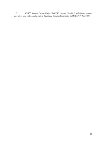 3. CURY, Antonio Carlos Hilsdorf. BRUNO, Suzana Frittelli. O trabalho do gerente
executivo: uma visão geral e crítica. Revista de Ciências Gerenciais. Vol.XIII,nº17, Ano 2009.
51
 