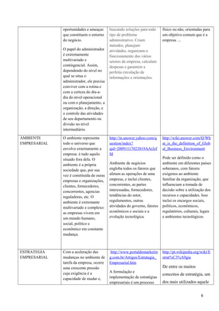 oportunidades e ameaças
que constituem o entorno
do negócio.
O papel do administrador
é extremamente
multivariado e
contingencial. Assim,
dependendo do nível no
qual se situa o
administrador, ele precisa
conviver com a rotina e
com a certeza do dia-a-
dia do nível operacional
ou com o planejamento, a
organização, a direção, e
o controle das atividades
de seu departamento ou
divisão no nível
intermediário.
buscando soluções para todo
tipo de problema
administrativo. Criam
métodos, planejam
atividades, organizam o
funcionamento dos vários
setores da empresa, calculam
despesas e garantem a
perfeita circulação de
informações e orientações.
físico ou não, orientadas para
um objetivo comum que é a
empresa. ...
AMBIENTE
EMPRESARIAL
O ambiente representa
todo o universo que
envolve externamente a
empresa: é tudo aquilo
situado fora dela. O
ambiente é a própria
sociedade que, por sua
vez é constituída de ouras
empresas e organizações,
clientes, fornecedores,
concorrentes, agencias
reguladoras, etc. O
ambiente é extremante
multivariado e complexo:
as empresas vivem em
um mundo humano,
social, político e
econômico em constante
mudança.
http://in.answer.yahoo.com/q
uestion/index?
qid=20091117023819AArJzf
M
Ambiente de negócios
engloba todos os fatores que
afetam as operações de uma
empresa, e inclui clientes,
concorrentes, as partes
interessadas, fornecedores,
tendências do setor,
regulamentos, outras
atividades do governo, fatores
econômicos e sociais e a
evolução tecnológica.
http://wiki.answer.com/Q/Wh
at_is_the_definition_of_Glob
al_Business_Environment
Pode ser definido como o
ambiente em diferentes países
soberanos, com fatores
exógenos ao ambiente
familiar da organização, que
influenciam a tomada de
decisão sobre a utilização dos
recursos e capacidades. Isso
inclui os encargos sociais,
políticos, econômicos,
regulatórios, culturais, legais
e ambientes tecnológicos.
ESTRATEGIA
EMPRESARIAL
Com a aceleração das
mudanças no ambiente de
tarefa da empresa, ocorre
uma crescente pressão
cuja exigência é a
capacidade de mudar e,
http://www.portaldomarketin
g.com.br/Artigos/Estrategia_
Empresarial.htm
A formulação e
implementação de estratégias
empresariais é um processo
http://pt.wikipedia.org/wiki/E
strat%C3%A9gia
De entre os muitos
conceitos de estratégia, um
dos mais utilizados aquele
6
 