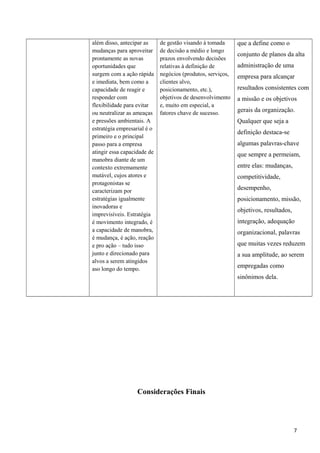 além disso, antecipar as
mudanças para aproveitar
prontamente as novas
oportunidades que
surgem com a ação rápida
e imediata, bem como a
capacidade de reagir e
responder com
flexibilidade para evitar
ou neutralizar as ameaças
e pressões ambientais. A
estratégia empresarial é o
primeiro e o principal
passo para a empresa
atingir essa capacidade de
manobra diante de um
contexto extremamente
mutável, cujos atores e
protagonistas se
caracterizam por
estratégias igualmente
inovadoras e
imprevisíveis. Estratégia
é movimento integrado, é
a capacidade de manobra,
é mudança, é ação, reação
e pro ação – tudo isso
junto e direcionado para
alvos a serem atingidos
aso longo do tempo.
de gestão visando à tomada
de decisão a médio e longo
prazos envolvendo decisões
relativas à definição de
negócios (produtos, serviços,
clientes alvo,
posicionamento, etc.),
objetivos de desenvolvimento
e, muito em especial, a
fatores chave de sucesso.
que a define como o
conjunto de planos da alta
administração de uma
empresa para alcançar
resultados consistentes com
a missão e os objetivos
gerais da organização.
Qualquer que seja a
definição destaca-se
algumas palavras-chave
que sempre a permeiam,
entre elas: mudanças,
competitividade,
desempenho,
posicionamento, missão,
objetivos, resultados,
integração, adequação
organizacional, palavras
que muitas vezes reduzem
a sua amplitude, ao serem
empregadas como
sinônimos dela.
Considerações Finais
7
 