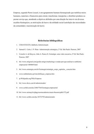 Empresa, segundo Pierre Louzel, é um agrupamento humano hierarquizado que mobiliza meios
humanos, materiais e financeiros para extrair, transformar, transportar, e distribuir produtos ou
prestar serviço que, atendendo a objetivos definidos por uma direção faz intervir em diversos
escalões hierárquicos, as motivações do lucro e da utilidade social (satisfação das necessidades
da comunidade e maximização do lucro).
Referências bibliográficas
1. CHIAVENATO, Idalberto.Administração
2. Samuel C. Certo, J. P. Peter. Administração estratégica, 2ª Ed. São Paulo: Pearson, 2007
3. Cornelis A. de Kluyver, John A. Pearce II. Estratégia: uma visão executiva, 2ª Ed. São Paulo:
Pearson, 2007
4. htt://www.artigonal.com/gestão-artigos/marketing-e-vendas-por-que-analisar-o-ambiente-
empresarial-1004869.html
5. htt://www.estrategia.com.br/Estrategia/estratégia_corpo_capitulos_ conceito.htm
6. www.malhatlantica.pt/imn/definiçao_empresa.htm
7. pt.Wikipedia.org/Wiki/Empresa
8. htt://www.dicio.com.br/administrador/
9. www.scribd.com/doc/24867764/Estrategia-empresarial
10. htt://www.unimep.br/phpg/mostracademica/anais/4mostra/pdfs/572.pdf
11. htt://www.scribd.com/doc/36733792/administrador
8
 