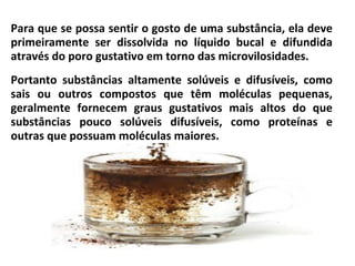 Para que se possa sentir o gosto de uma substância, ela deve
primeiramente ser dissolvida no líquido bucal e difundida
através do poro gustativo em torno das microvilosidades.
Portanto substâncias altamente solúveis e difusíveis, como
sais ou outros compostos que têm moléculas pequenas,
geralmente fornecem graus gustativos mais altos do que
substâncias pouco solúveis difusíveis, como proteínas e
outras que possuam moléculas maiores.
 