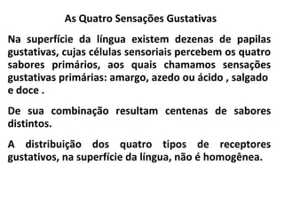 As Quatro Sensações Gustativas
Na superfície da língua existem dezenas de papilas
gustativas, cujas células sensoriais percebem os quatro
sabores primários, aos quais chamamos sensações
gustativas primárias: amargo, azedo ou ácido , salgado
e doce .
De sua combinação resultam centenas de sabores
distintos.
A distribuição dos quatro tipos de receptores
gustativos, na superfície da língua, não é homogênea.
 