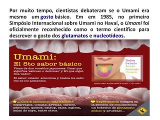 Por muito tempo, cientistas debateram se o Umami era
mesmo um gosto básico. Em em 1985, no primeiro
Simpósio Internacional sobre Umami no Havaí, o Umami foi
oficialmente reconhecido como o termo científico para
descrever o gosto dos glutamatos e nucleotídeos.
 