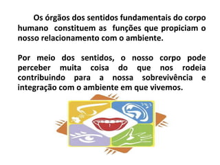 Os órgãos dos sentidos fundamentais do corpo
humano constituem as funções que propiciam o
nosso relacionamento com o ambiente.
Por meio dos sentidos, o nosso corpo pode
perceber muita coisa do que nos rodeia
contribuindo para a nossa sobrevivência e
integração com o ambiente em que vivemos.
 