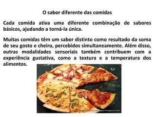 O sabor diferente das comidas
Cada comida ativa uma diferente combinação de sabores
básicos, ajudando a torná-la única.
Muitas comidas têm um sabor distinto como resultado da soma
de seu gosto e cheiro, percebidos simultaneamente. Além disso,
outras modalidades sensoriais também contribuem com a
experiência gustativa, como a textura e a temperatura dos
alimentos.
 