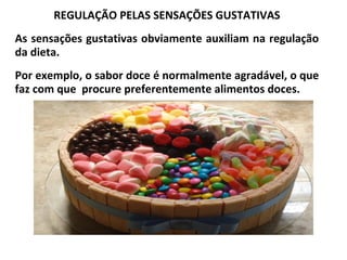 REGULAÇÃO PELAS SENSAÇÕES GUSTATIVAS
As sensações gustativas obviamente auxiliam na regulação
da dieta.
Por exemplo, o sabor doce é normalmente agradável, o que
faz com que procure preferentemente alimentos doces.
 