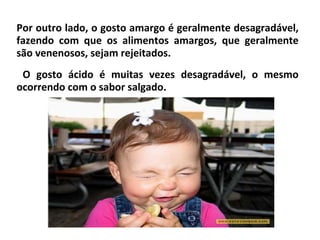 Por outro lado, o gosto amargo é geralmente desagradável,
fazendo com que os alimentos amargos, que geralmente
são venenosos, sejam rejeitados.
O gosto ácido é muitas vezes desagradável, o mesmo
ocorrendo com o sabor salgado.
 