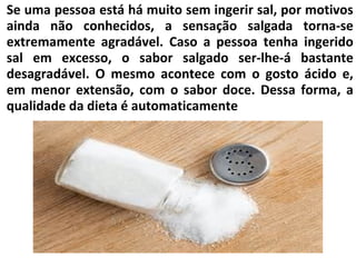 Se uma pessoa está há muito sem ingerir sal, por motivos
ainda não conhecidos, a sensação salgada torna-se
extremamente agradável. Caso a pessoa tenha ingerido
sal em excesso, o sabor salgado ser-lhe-á bastante
desagradável. O mesmo acontece com o gosto ácido e,
em menor extensão, com o sabor doce. Dessa forma, a
qualidade da dieta é automaticamente
 