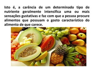 Isto é, a carência de um determinado tipo de
nutriente geralmente intensifica uma ou mais
sensações gustativas e faz com que a pessoa procure
alimentos que possuam o gosto característico do
alimento de que carece.
 